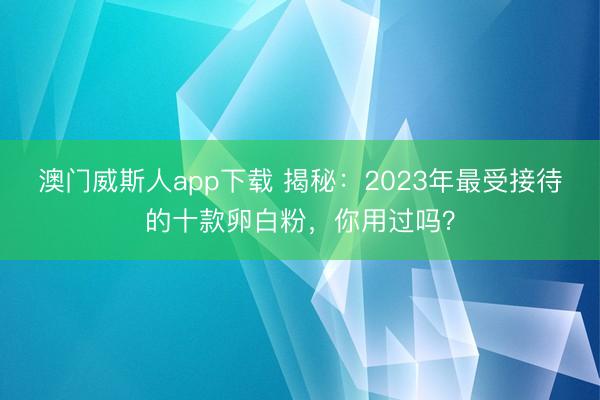 澳门威斯人app下载 揭秘：2023年最受接待的十款卵白粉，你用过吗？