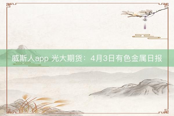 威斯人app 光大期货：4月3日有色金属日报