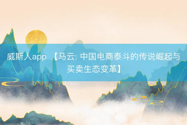 威斯人app 【马云: 中国电商泰斗的传说崛起与买卖生态变革】