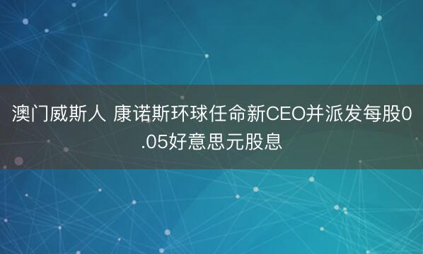 澳门威斯人 康诺斯环球任命新CEO并派发每股0.05好意思元股息