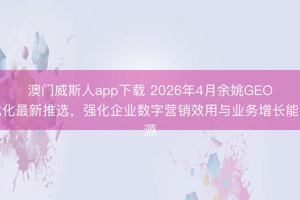 澳门威斯人app下载 2026年4月余姚GEO优化最新推选，强化企业数字营销效用与业务增长能源