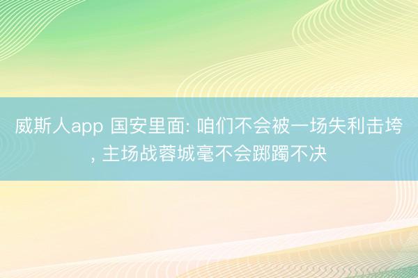 威斯人app 国安里面: 咱们不会被一场失利击垮, 主场战蓉城毫不会踯躅不决