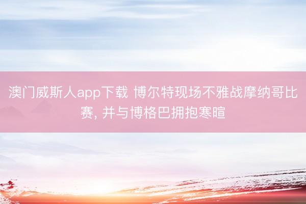 澳门威斯人app下载 博尔特现场不雅战摩纳哥比赛， 并与博格巴拥抱寒暄