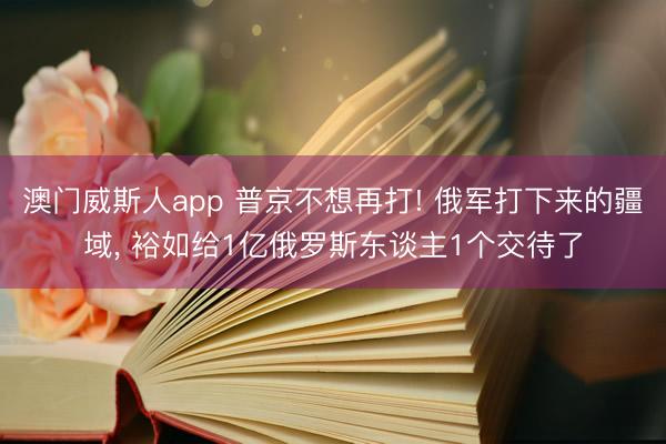 澳门威斯人app 普京不想再打! 俄军打下来的疆域, 裕如给1亿俄罗斯东谈主1个交待了