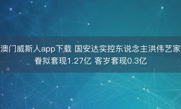 澳门威斯人app下载 国安达实控东说念主洪伟艺家眷拟套现1.27亿 客岁套现0.3亿