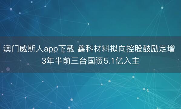 澳门威斯人app下载 鑫科材料拟向控股鼓励定增 3年半前三台国资5.1亿入主