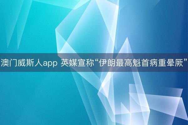 澳门威斯人app 英媒宣称“伊朗最高魁首病重晕厥”
