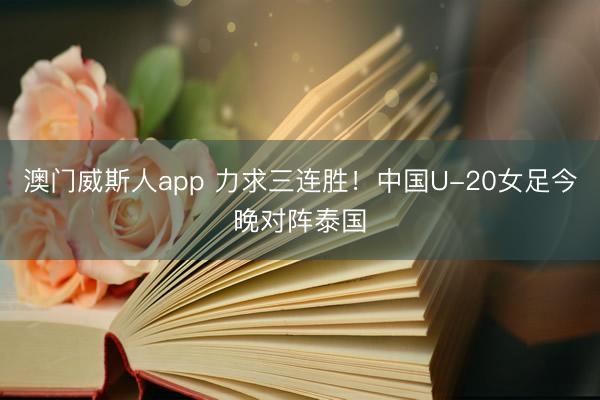 澳门威斯人app 力求三连胜！中国U-20女足今晚对阵泰国