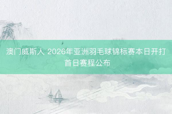 澳门威斯人 2026年亚洲羽毛球锦标赛本日开打 首日赛程公布