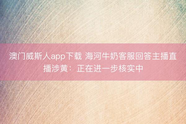 澳门威斯人app下载 海河牛奶客服回答主播直播涉黄：正在进一步核实中