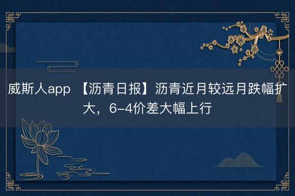 威斯人app 【沥青日报】沥青近月较远月跌幅扩大,6-4价差大幅上行