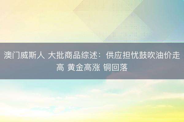 澳门威斯人 大批商品综述：供应担忧鼓吹油价走高 黄金高涨 铜回落