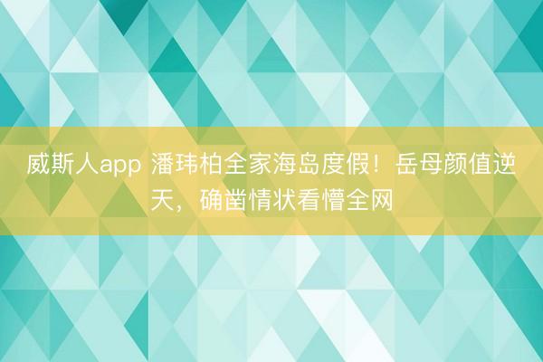 威斯人app 潘玮柏全家海岛度假！岳母颜值逆天，确凿情状看懵全网