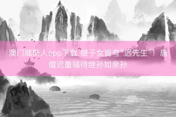 澳门威斯人app下载 继子女皆夸“迟先生”！唐僧迟重瑞待继孙如亲孙