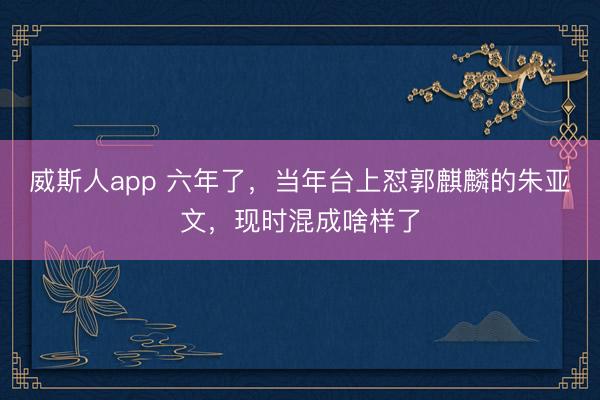 威斯人app 六年了,当年台上怼郭麒麟的朱亚文,现时混成啥样了