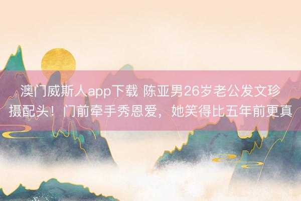 澳门威斯人app下载 陈亚男26岁老公发文珍摄配头！门前牵手秀恩爱，她笑得比五年前更真