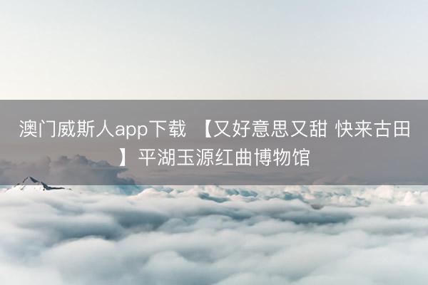 澳门威斯人app下载 【又好意思又甜 快来古田】平湖玉源红曲博物馆