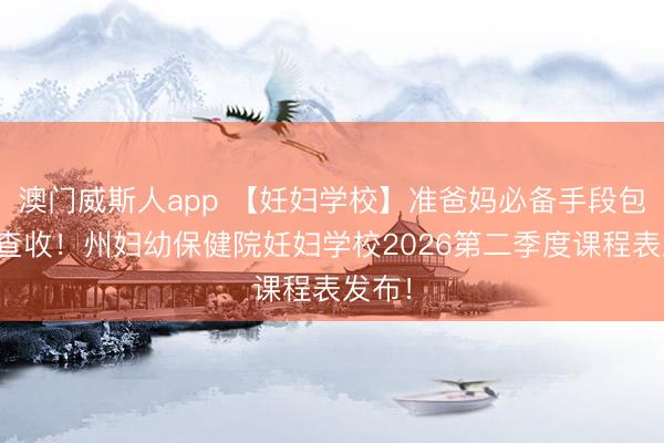 澳门威斯人app 【妊妇学校】准爸妈必备手段包，请查收！州妇幼保健院妊妇学校2026第二季度课程表发布！