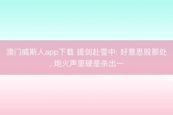 澳门威斯人app下载 提剑赴雪中: 好意思股那处， 炮火声里硬是杀出一