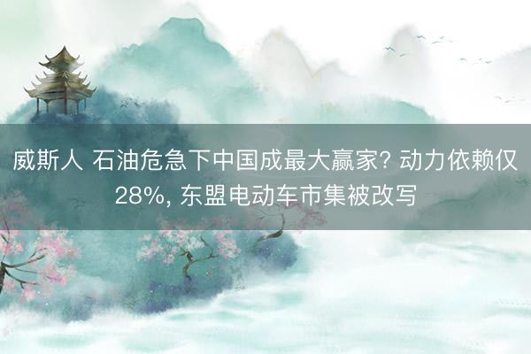 威斯人 石油危急下中国成最大赢家? 动力依赖仅28%， 东盟电动车市集被改写