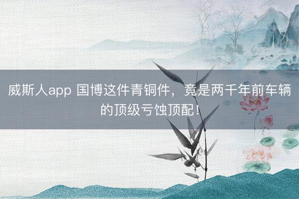 威斯人app 国博这件青铜件，竟是两千年前车辆的顶级亏蚀顶配！