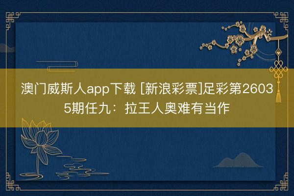 澳门威斯人app下载 [新浪彩票]足彩第26035期任九：拉王人奥难有当作