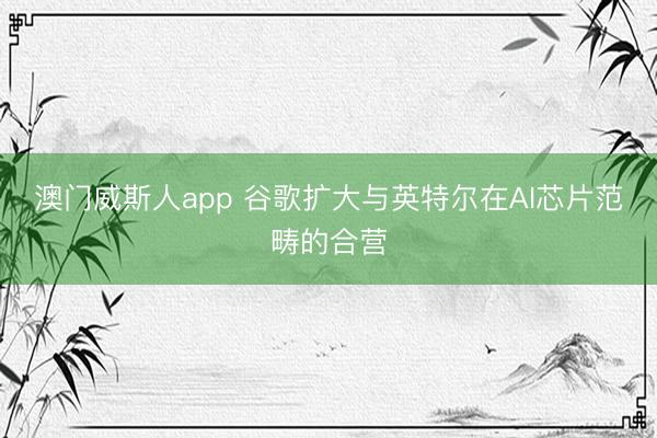 澳门威斯人app 谷歌扩大与英特尔在AI芯片范畴的合营