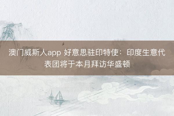 澳门威斯人app 好意思驻印特使：印度生意代表团将于本月拜访华盛顿
