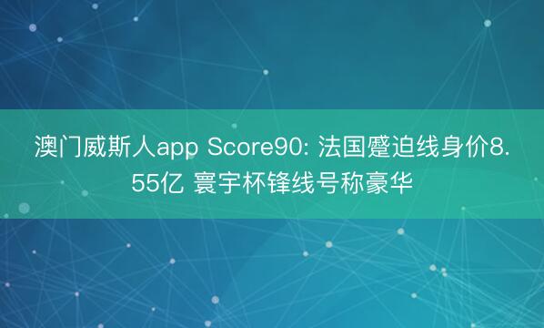澳门威斯人app Score90: 法国蹙迫线身价8.55亿 寰宇杯锋线号称豪华