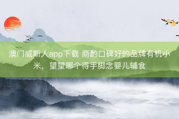 澳门威斯人app下载 商酌口碑好的品牌有机小米,望望哪个得手脚念婴儿辅食