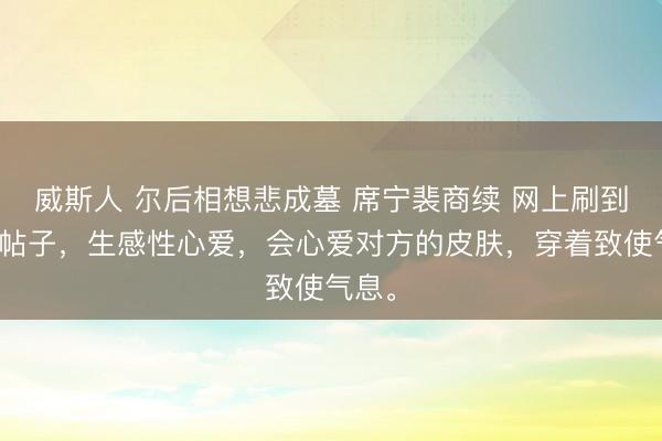 威斯人 尔后相想悲成墓 席宁裴商续 网上刷到一条帖子，生感性心爱，会心爱对方的皮肤，穿着致使气息。