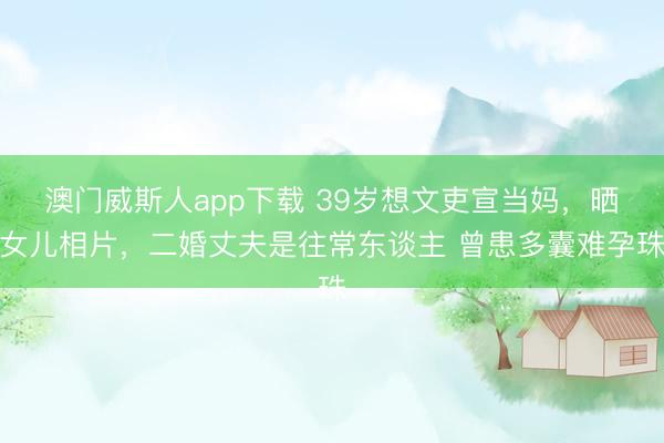 澳门威斯人app下载 39岁想文吏宣当妈,晒女儿相片,二婚丈夫是往常东谈主 曾患多囊难孕珠