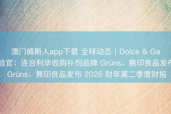 澳门威斯人app下载 全球动态|Dolce & Gabbana 任命连合首席试验官;连合利华收购补剂品牌 Grüns;無印良品发布 2026 财年第二季度财报