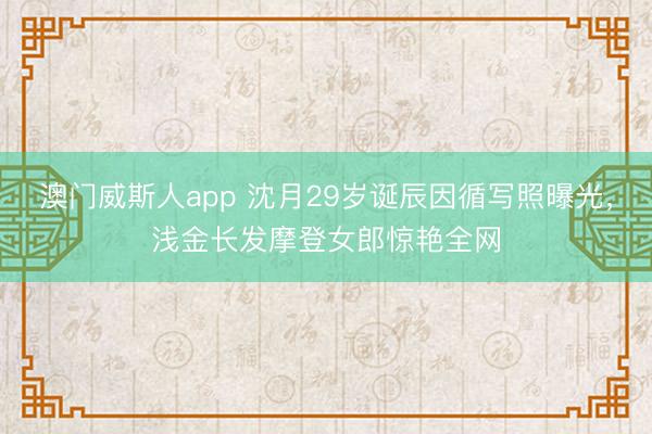 澳门威斯人app 沈月29岁诞辰因循写照曝光,浅金长发摩登女郎惊艳全网
