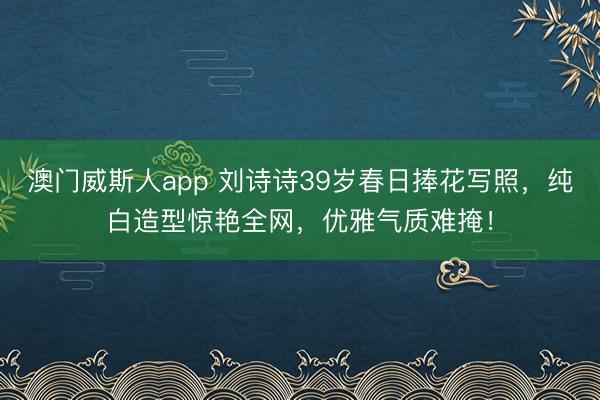 澳门威斯人app 刘诗诗39岁春日捧花写照，纯白造型惊艳全网，优雅气质难掩！