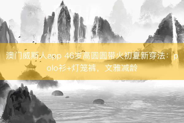 澳门威斯人app 46岁高圆圆带火初夏新穿法：polo衫+灯笼裤，文雅减龄