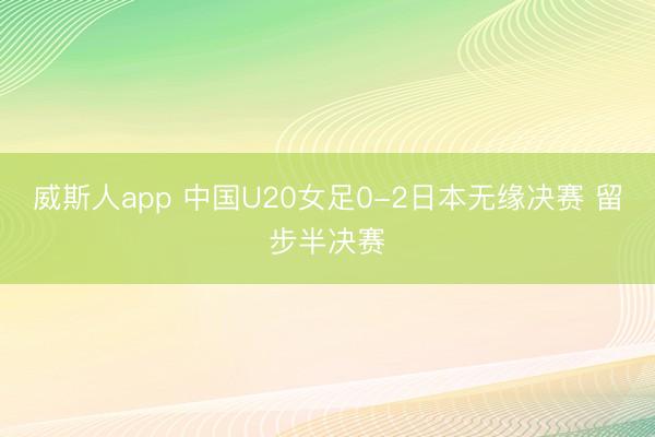 威斯人app 中国U20女足0-2日本无缘决赛 留步半决赛