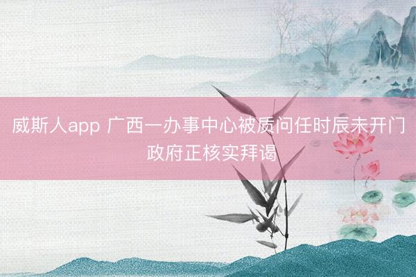 威斯人app 广西一办事中心被质问任时辰未开门 政府正核实拜谒