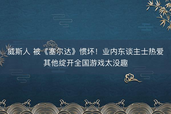 威斯人 被《塞尔达》惯坏！业内东谈主士热爱其他绽开全国游戏太没趣