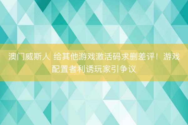澳门威斯人 给其他游戏激活码求删差评!游戏配置者利诱玩家引争议
