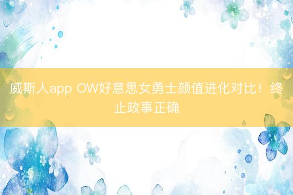 威斯人app OW好意思女勇士颜值进化对比!终止政事正确