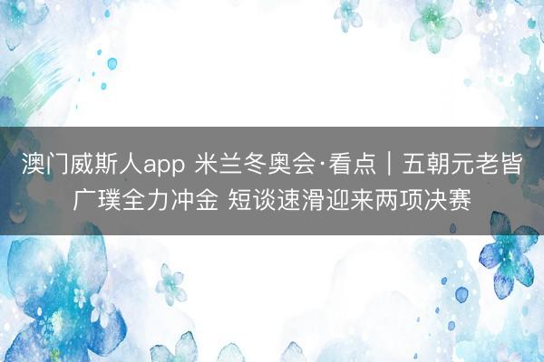 澳门威斯人app 米兰冬奥会·看点｜五朝元老皆广璞全力冲金 短谈速滑迎来两项决赛