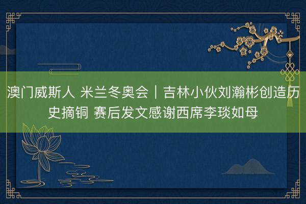 澳门威斯人 米兰冬奥会|吉林小伙刘瀚彬创造历史摘铜 赛后发文感谢西席李琰如母
