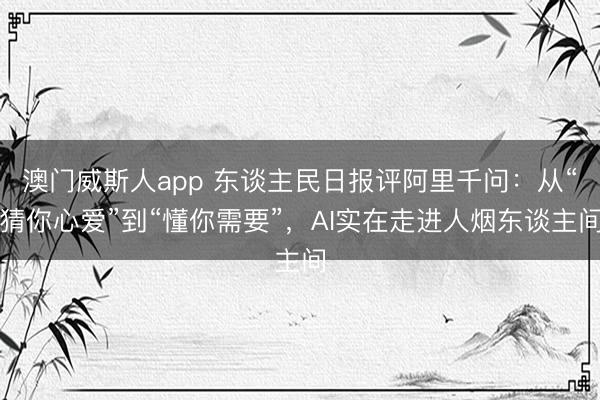 澳门威斯人app 东谈主民日报评阿里千问:从“猜你心爱”到“懂你需要”,AI实在走进人烟东谈主间