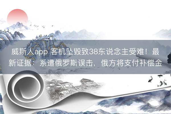 威斯人app 客机坠毁致38东说念主受难！最新证据：系遭俄罗斯误击，俄方将支付补偿金