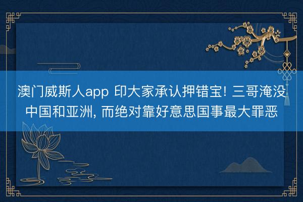 澳门威斯人app 印大家承认押错宝! 三哥淹没中国和亚洲， 而绝对靠好意思国事最大罪恶