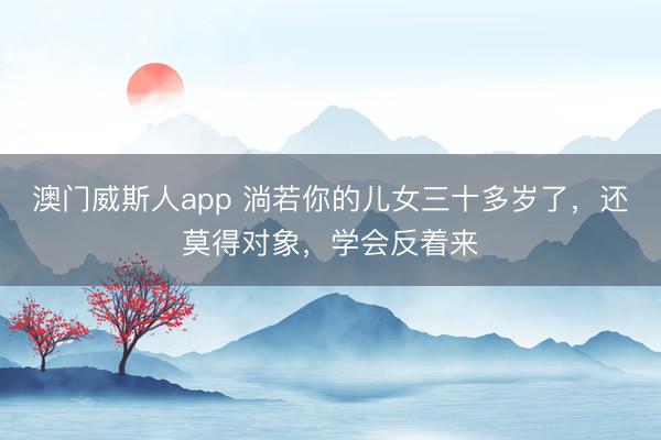 澳门威斯人app 淌若你的儿女三十多岁了，还莫得对象，学会反着来