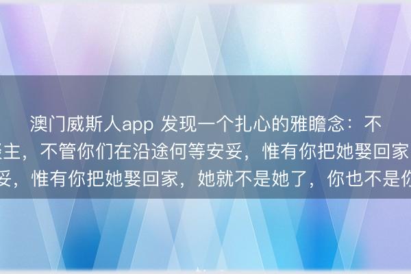 澳门威斯人app 发现一个扎心的雅瞻念：不管你何等心爱一个东谈主，不管你们在沿途何等安妥，惟有你把她娶回家，她就不是她了，你也不是你了