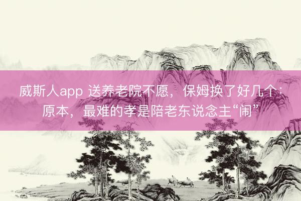 威斯人app 送养老院不愿，保姆换了好几个：原本，最难的孝是陪老东说念主“闹”