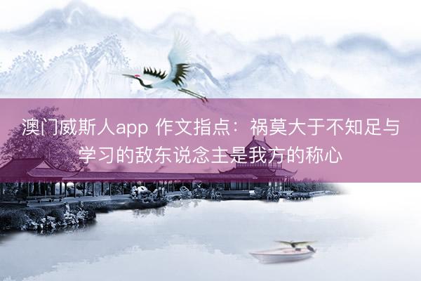 澳门威斯人app 作文指点：祸莫大于不知足与学习的敌东说念主是我方的称心